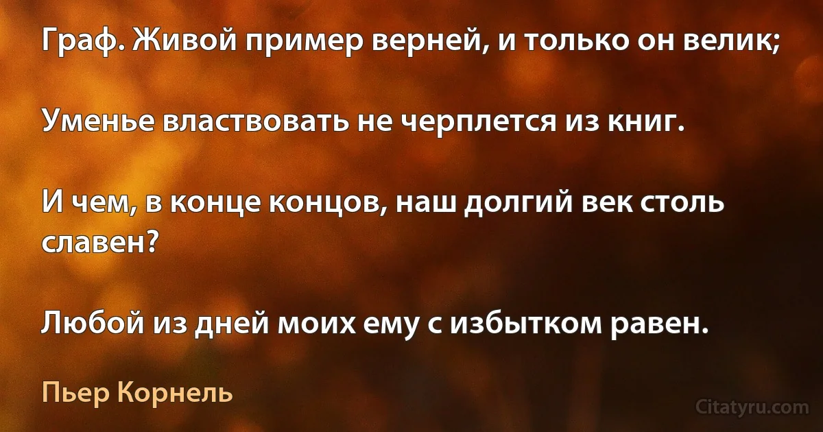 Граф. Живой пример верней, и только он велик;

Уменье властвовать не черплется из книг.

И чем, в конце концов, наш долгий век столь славен?

Любой из дней моих ему с избытком равен. (Пьер Корнель)