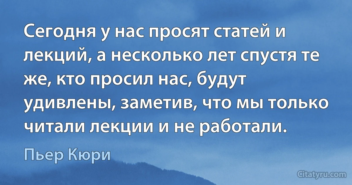 Сегодня у нас просят статей и лекций, а несколько лет спустя те же, кто просил нас, будут удивлены, заметив, что мы только читали лекции и не работали. (Пьер Кюри)