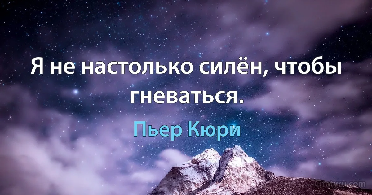 Я не настолько силён, чтобы гневаться. (Пьер Кюри)