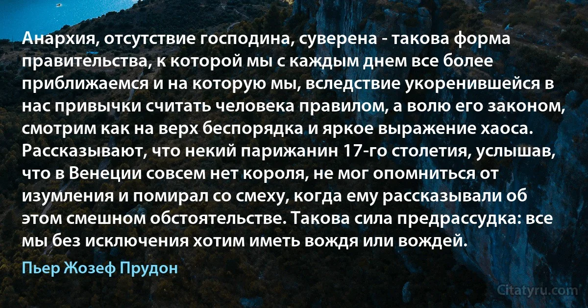 Анархия, отсутствие господина, суверена - такова форма правительства, к которой мы с каждым днем все более приближаемся и на которую мы, вследствие укоренившейся в нас привычки считать человека правилом, а волю его законом, смотрим как на верх беспорядка и яркое выражение хаоса. Рассказывают, что некий парижанин 17-го столетия, услышав, что в Венеции совсем нет короля, не мог опомниться от изумления и помирал со смеху, когда ему рассказывали об этом смешном обстоятельстве. Такова сила предрассудка: все мы без исключения хотим иметь вождя или вождей. (Пьер Жозеф Прудон)