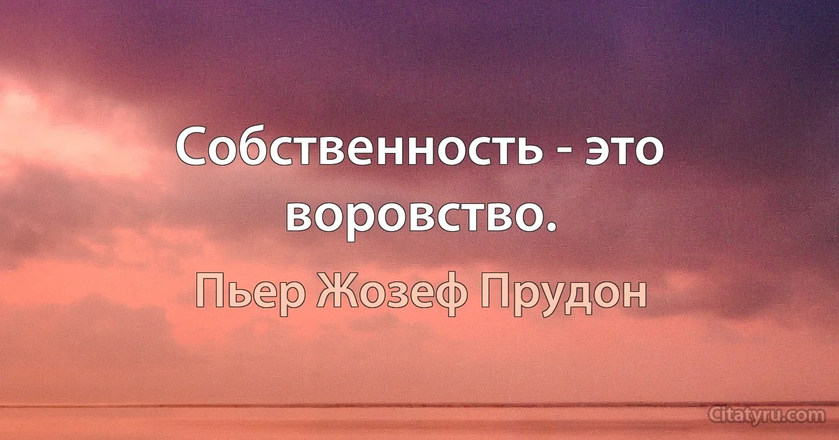 Собственность - это воровство. (Пьер Жозеф Прудон)