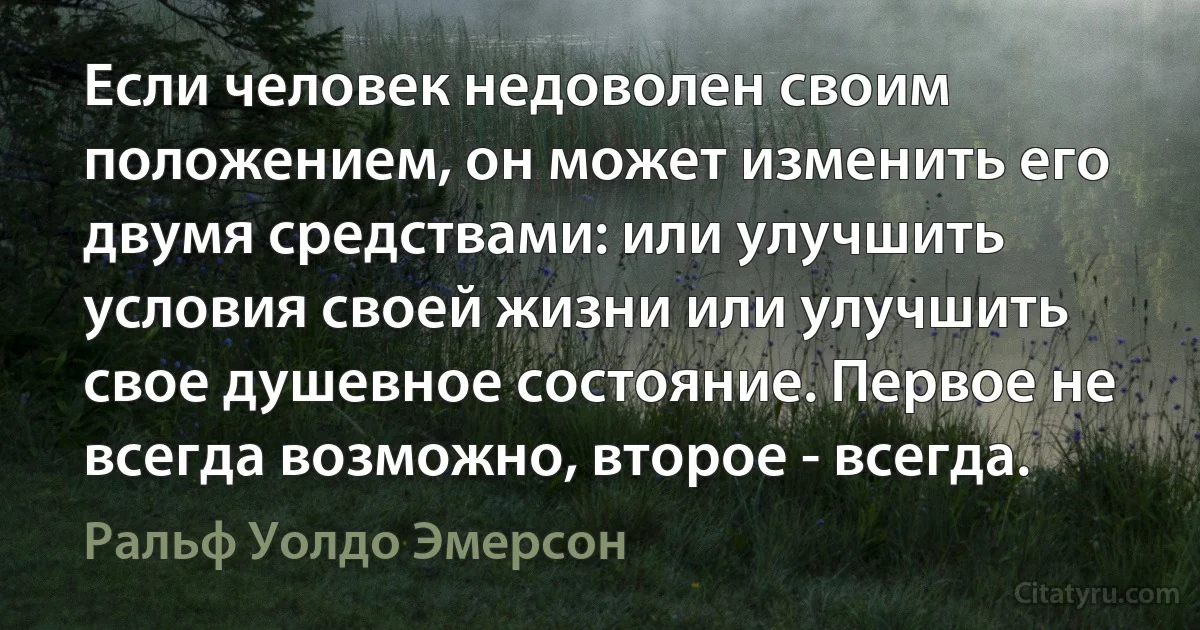 Если человек недоволен своим положением, он может изменить его двумя средствами: или улучшить условия своей жизни или улучшить свое душевное состояние. Первое не всегда возможно, второе - всегда. (Ральф Уолдо Эмерсон)