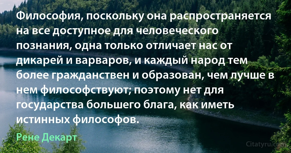 Философия, поскольку она распространяется на все доступное для человеческого познания, одна только отличает нас от дикарей и варваров, и каждый народ тем более гражданствен и образован, чем лучше в нем философствуют; поэтому нет для государства большего блага, как иметь истинных философов. (Рене Декарт)