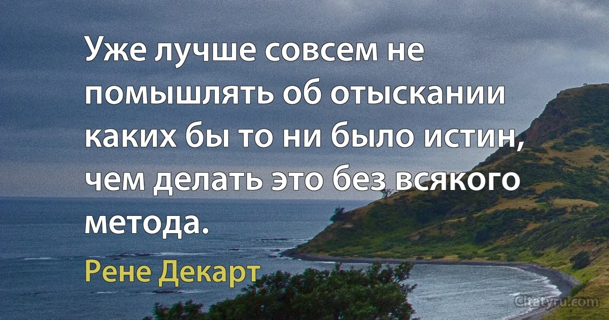 Уже лучше совсем не помышлять об отыскании каких бы то ни было истин, чем делать это без всякого метода. (Рене Декарт)