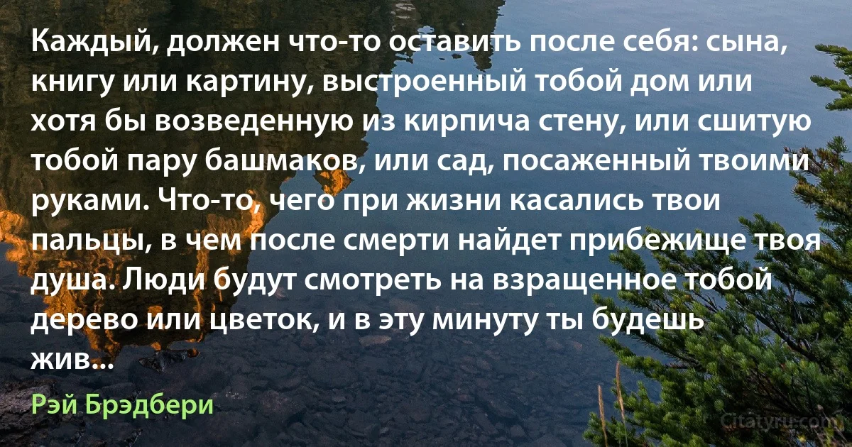 Каждый, должен что-то оставить после себя: сына, книгу или картину, выстроенный тобой дом или хотя бы возведенную из кирпича стену, или сшитую тобой пару башмаков, или сад, посаженный твоими руками. Что-то, чего при жизни касались твои пальцы, в чем после смерти найдет прибежище твоя душа. Люди будут смотреть на взращенное тобой дерево или цветок, и в эту минуту ты будешь жив... (Рэй Брэдбери)