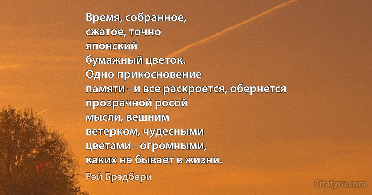 Время, собранное,
сжатое, точно
японский
бумажный цветок.
Одно прикосновение
памяти - и все раскроется, обернется
прозрачной росой
мысли, вешним
ветерком, чудесными
цветами - огромными,
каких не бывает в жизни. (Рэй Брэдбери)