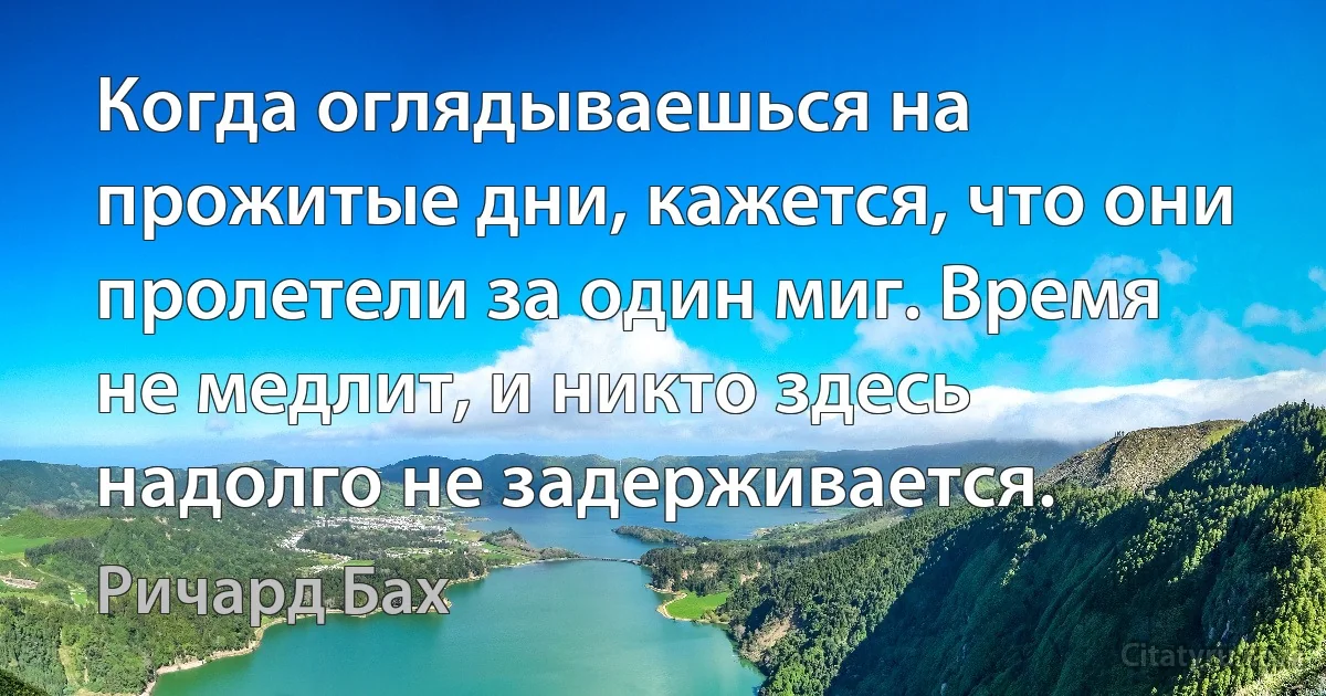 Когда оглядываешься на прожитые дни, кажется, что они пролетели за один миг. Время не медлит, и никто здесь надолго не задерживается. (Ричард Бах)