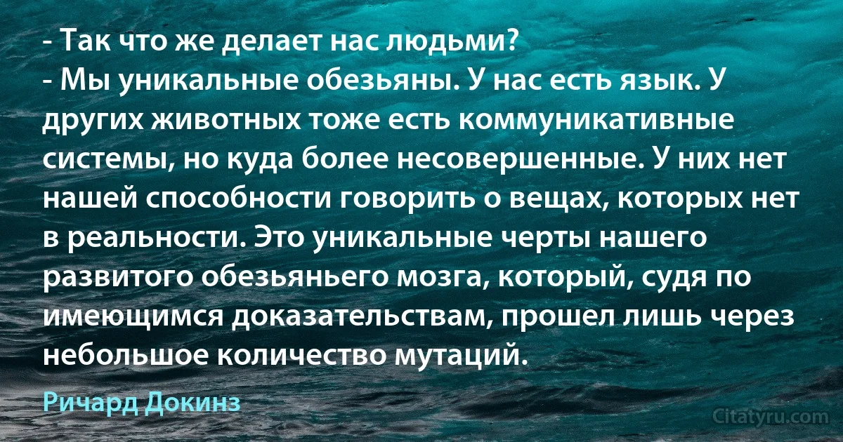 - Так что же делает нас людьми?
- Мы уникальные обезьяны. У нас есть язык. У других животных тоже есть коммуникативные системы, но куда более несовершенные. У них нет нашей способности говорить о вещах, которых нет в реальности. Это уникальные черты нашего развитого обезьяньего мозга, который, судя по имеющимся доказательствам, прошел лишь через небольшое количество мутаций. (Ричард Докинз)