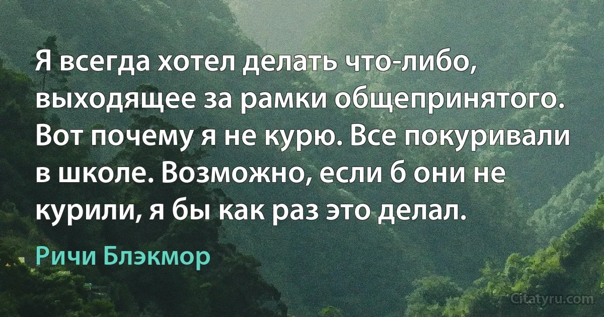 Я всегда хотел делать что-либо, выходящее за рамки общепринятого. Вот почему я не курю. Все покуривали в школе. Возможно, если б они не курили, я бы как раз это делал. (Ричи Блэкмор)