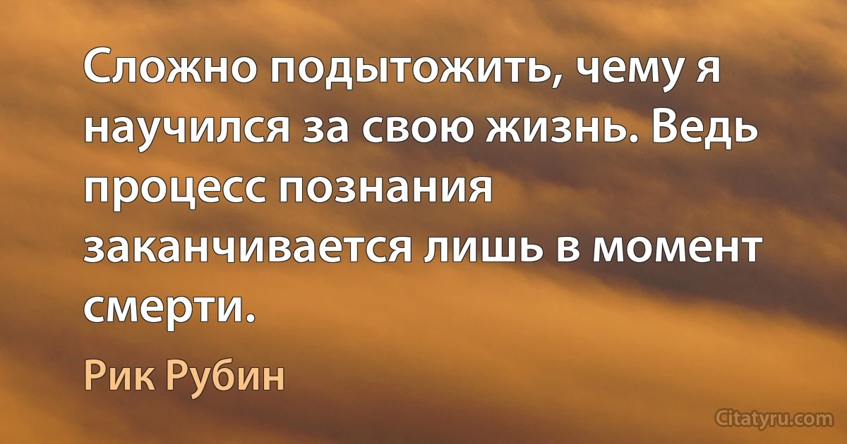 Сложно подытожить, чему я научился за свою жизнь. Ведь процесс познания заканчивается лишь в момент смерти. (Рик Рубин)