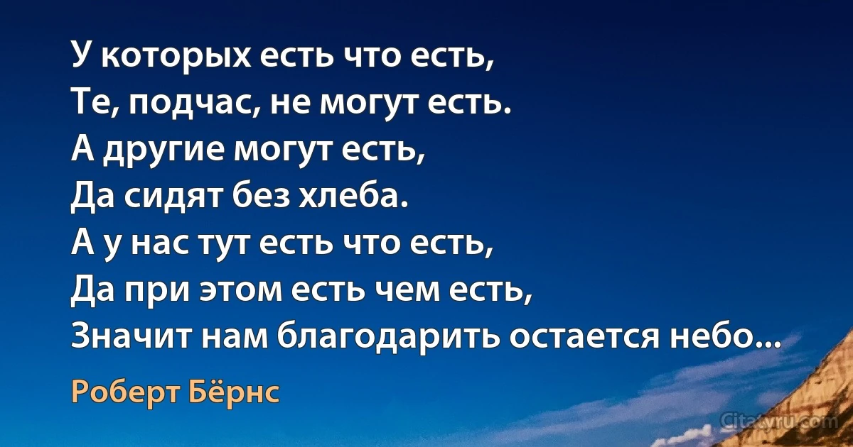 У которых есть что есть,
Те, подчас, не могут есть.
А другие могут есть,
Да сидят без хлеба.
А у нас тут есть что есть,
Да при этом есть чем есть,
Значит нам благодарить остается небо... (Роберт Бёрнс)