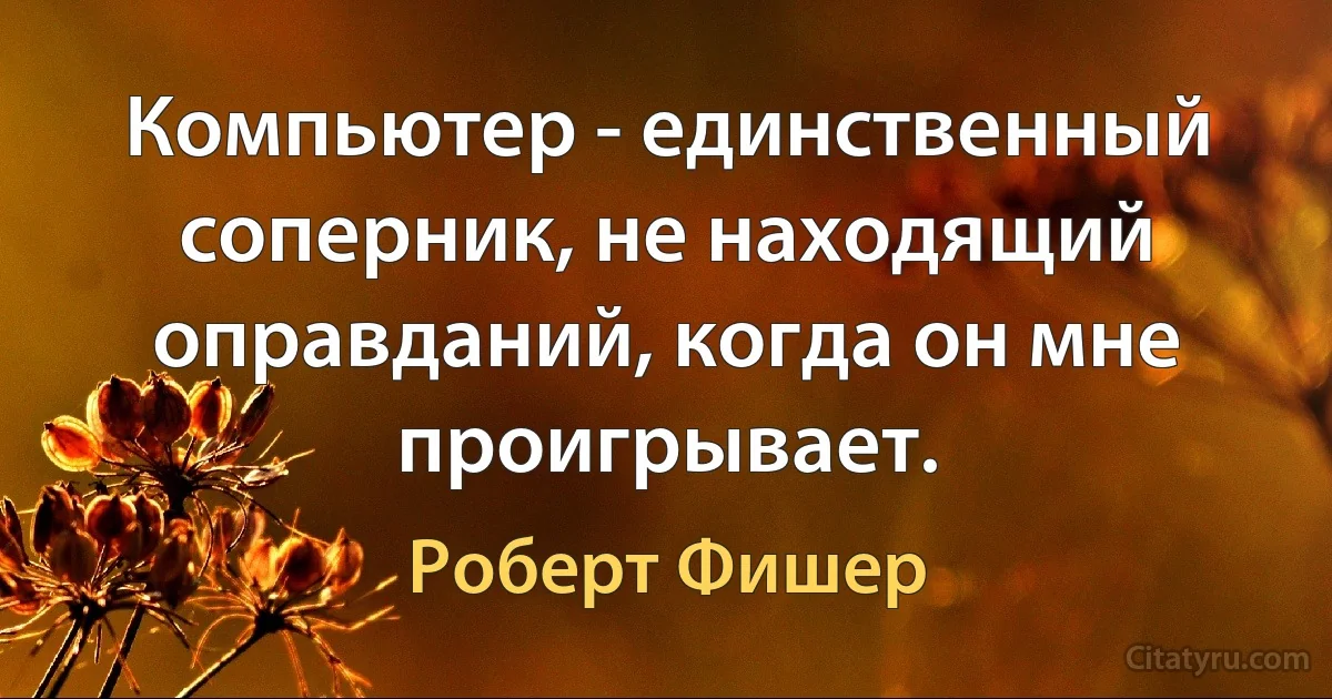 Компьютер - единственный соперник, не находящий оправданий, когда он мне проигрывает. (Роберт Фишер)