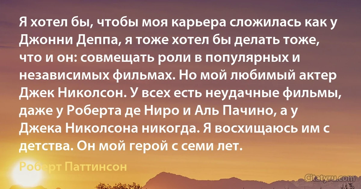 Я хотел бы, чтобы моя карьера сложилась как у Джонни Деппа, я тоже хотел бы делать тоже, что и он: совмещать роли в популярных и независимых фильмах. Но мой любимый актер Джек Николсон. У всех есть неудачные фильмы, даже у Роберта де Ниро и Аль Пачино, а у Джека Николсона никогда. Я восхищаюсь им с детства. Он мой герой с семи лет. (Роберт Паттинсон)