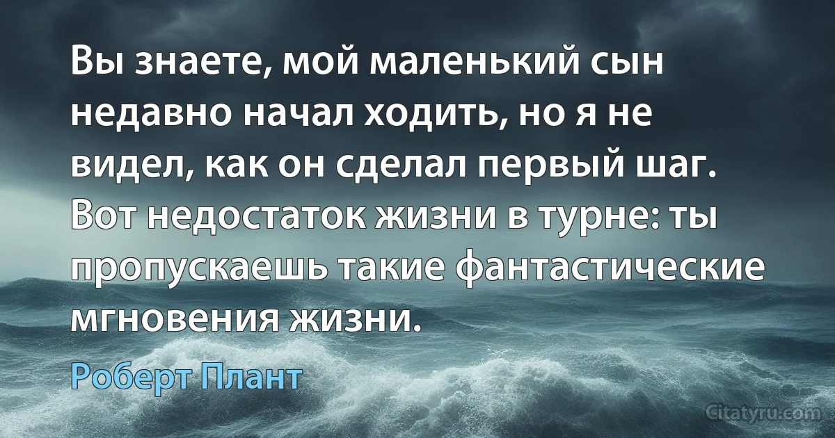 Вы знаете, мой маленький сын недавно начал ходить, но я не видел, как он сделал первый шаг. Вот недостаток жизни в турне: ты пропускаешь такие фантастические мгновения жизни. (Роберт Плант)