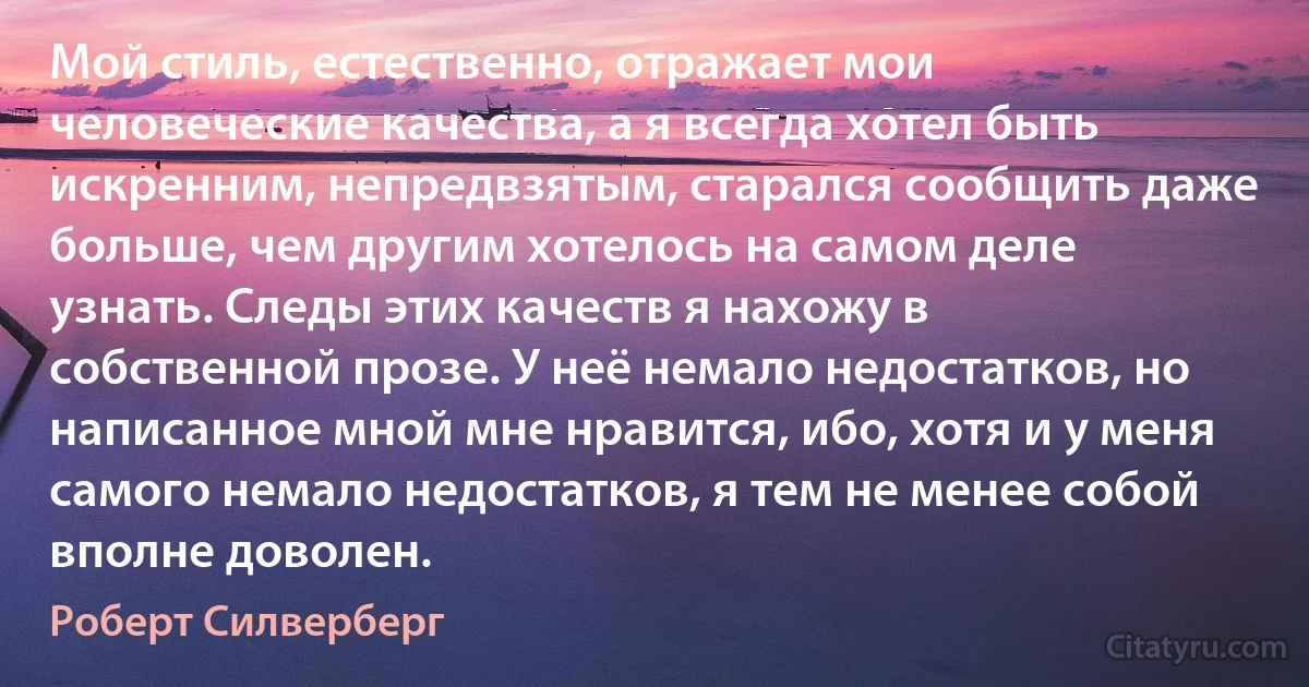 Мой стиль, естественно, отражает мои человеческие качества, а я всегда хотел быть искренним, непредвзятым, старался сообщить даже больше, чем другим хотелось на самом деле узнать. Следы этих качеств я нахожу в собственной прозе. У неё немало недостатков, но написанное мной мне нравится, ибо, хотя и у меня самого немало недостатков, я тем не менее собой вполне доволен. (Роберт Силверберг)