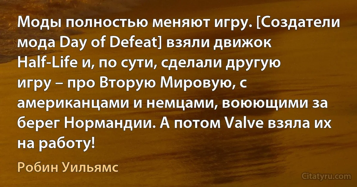 Моды полностью меняют игру. [Создатели мода Day of Defeat] взяли движок Half-Life и, по сути, сделали другую игру – про Вторую Мировую, с американцами и немцами, воюющими за берег Нормандии. А потом Valve взяла их на работу! (Робин Уильямс)