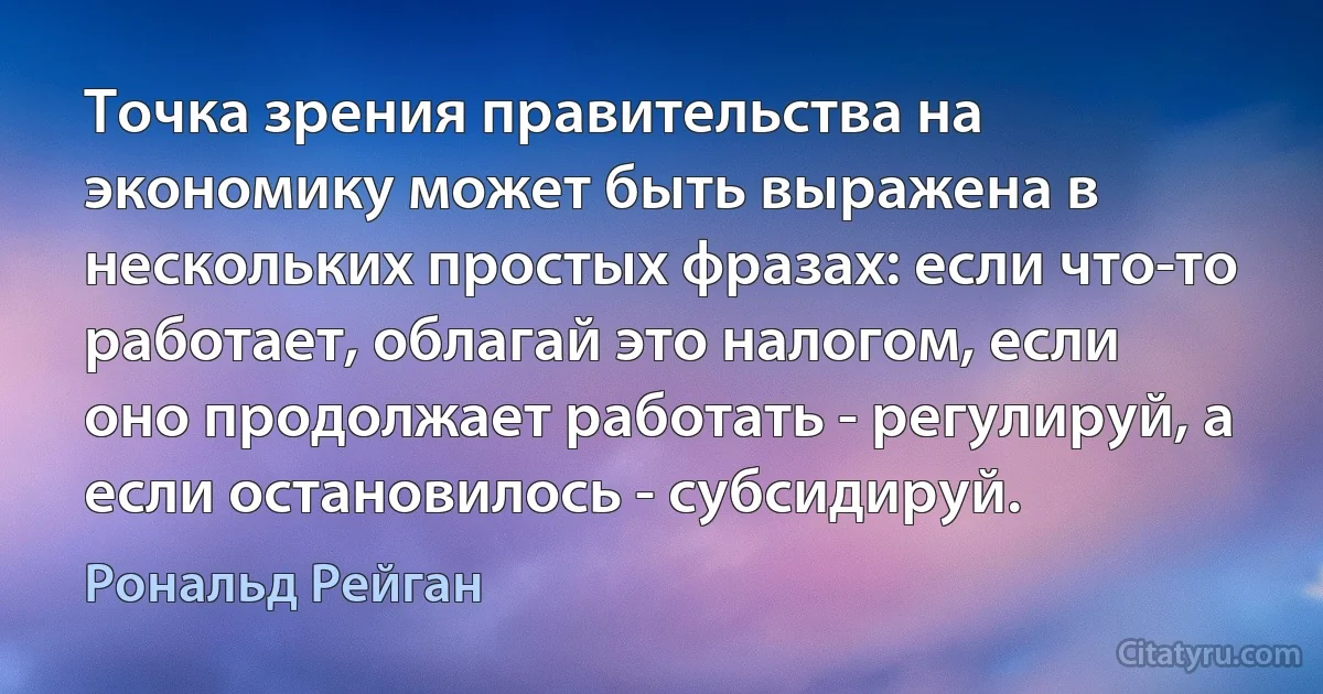 Точка зрения правительства на экономику может быть выражена в нескольких простых фразах: если что-то работает, облагай это налогом, если оно продолжает работать - регулируй, а если остановилось - субсидируй. (Рональд Рейган)