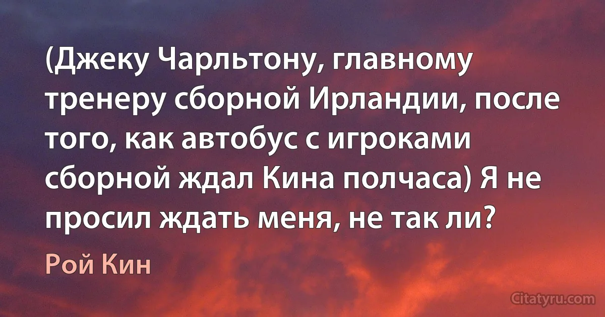 (Джеку Чарльтону, главному тренеру сборной Ирландии, после того, как автобус с игроками сборной ждал Кина полчаса) Я не просил ждать меня, не так ли? (Рой Кин)