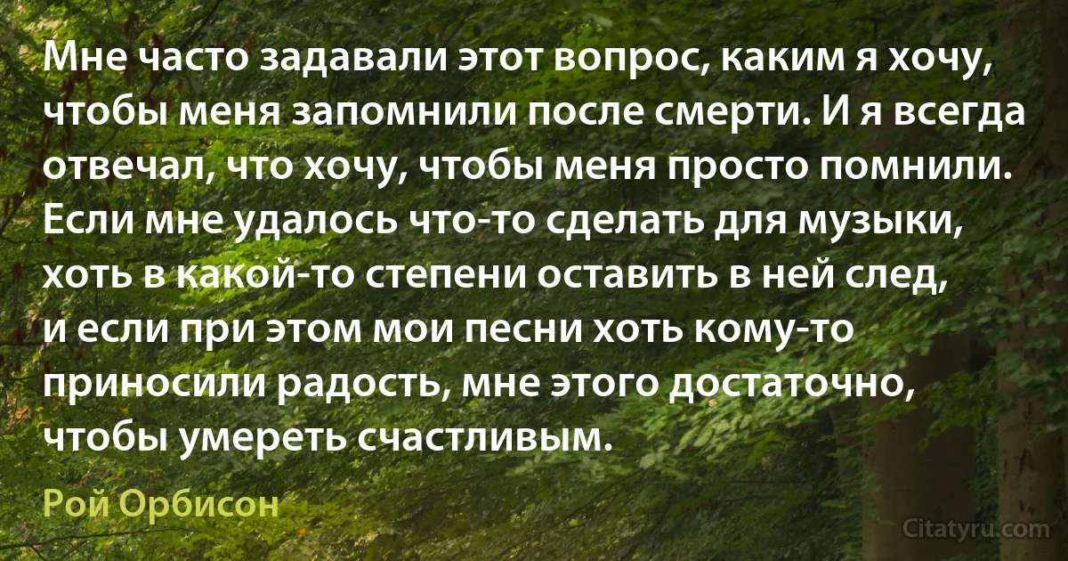 Мне часто задавали этот вопрос, каким я хочу, чтобы меня запомнили после смерти. И я всегда отвечал, что хочу, чтобы меня просто помнили. Если мне удалось что-то сделать для музыки, хоть в какой-то степени оставить в ней след, и если при этом мои песни хоть кому-то приносили радость, мне этого достаточно, чтобы умереть счастливым. (Рой Орбисон)