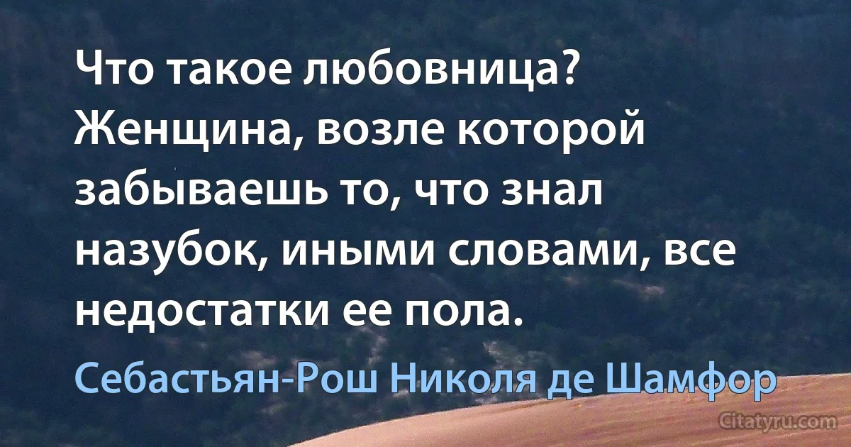 Что такое любовница? Женщина, возле которой забываешь то, что знал назубок, иными словами, все недостатки ее пола. (Себастьян-Рош Николя де Шамфор)