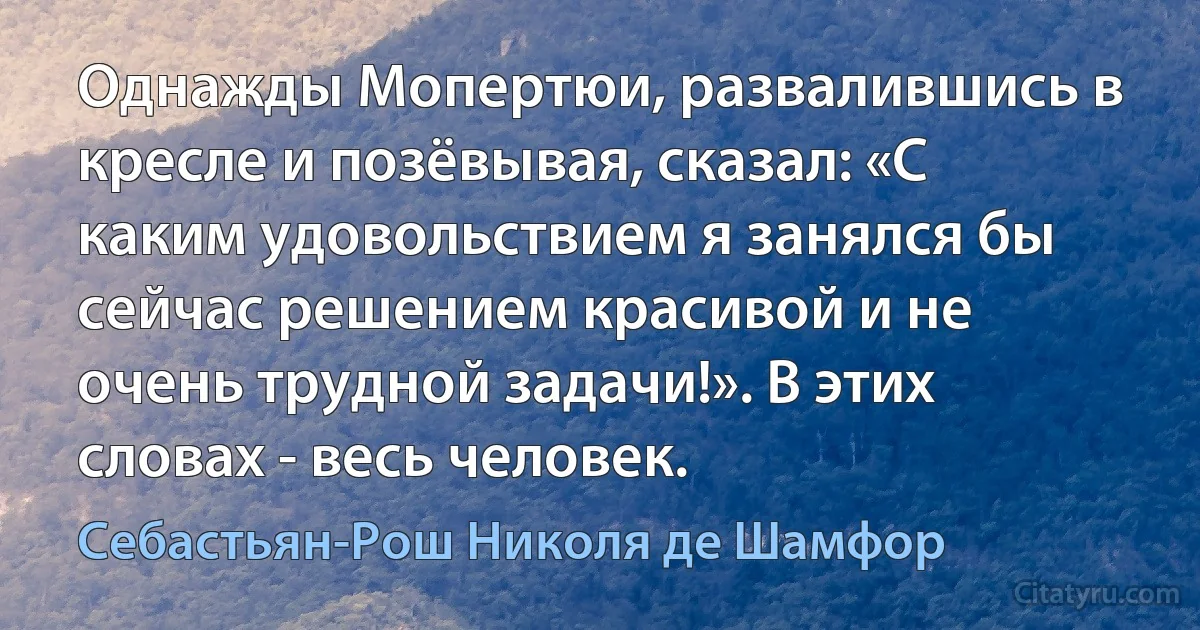 Однажды Мопертюи, развалившись в кресле и позёвывая, сказал: «С каким удовольствием я занялся бы сейчас решением красивой и не очень трудной задачи!». В этих словах - весь человек. (Себастьян-Рош Николя де Шамфор)