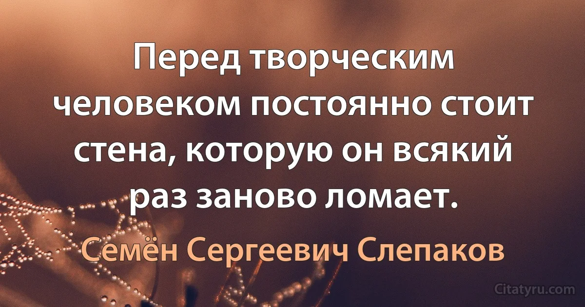 Перед творческим человеком постоянно стоит стена, которую он всякий раз заново ломает. (Семён Сергеевич Слепаков)