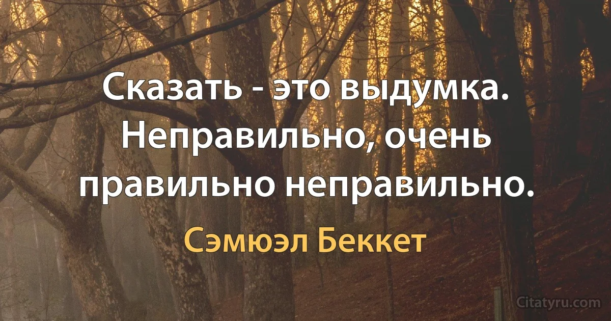 Сказать - это выдумка. Неправильно, очень правильно неправильно. (Сэмюэл Беккет)