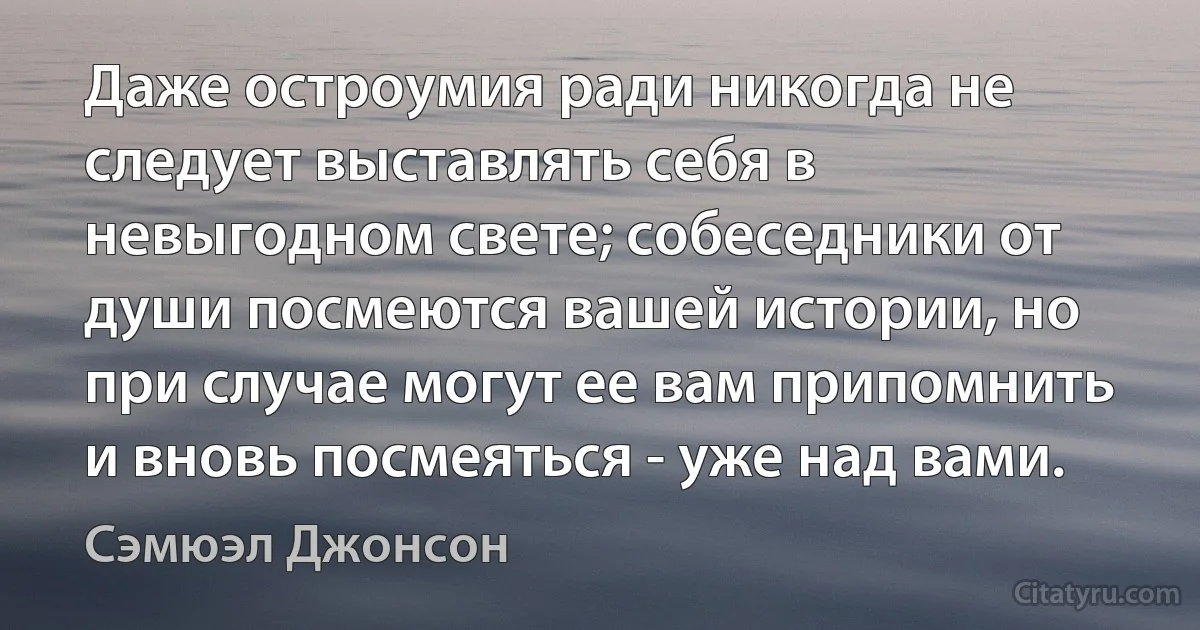 Даже остроумия ради никогда не следует выставлять себя в невыгодном свете; собеседники от души посмеются вашей истории, но при случае могут ее вам припомнить и вновь посмеяться - уже над вами. (Сэмюэл Джонсон)