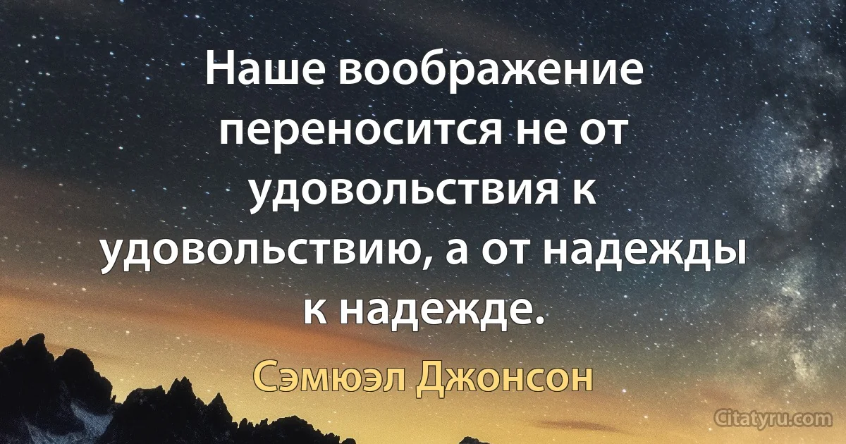 Наше воображение переносится не от удовольствия к удовольствию, а от надежды к надежде. (Сэмюэл Джонсон)