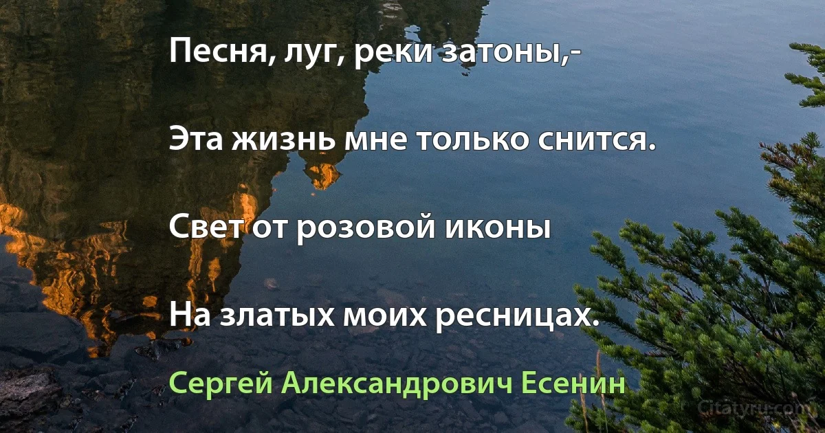 Песня, луг, реки затоны,-

Эта жизнь мне только снится.

Свет от розовой иконы

На златых моих ресницах. (Сергей Александрович Есенин)