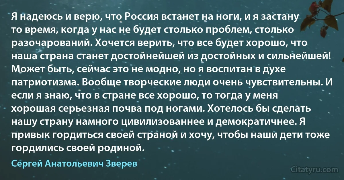 Я надеюсь и верю, что Россия встанет на ноги, и я застану то время, когда у нас не будет столько проблем, столько разочарований. Хочется верить, что все будет хорошо, что наша страна станет достойнейшей из достойных и сильнейшей! Может быть, сейчас это не модно, но я воспитан в духе патриотизма. Вообще творческие люди очень чувствительны. И если я знаю, что в стране все хорошо, то тогда у меня хорошая серьезная почва под ногами. Хотелось бы сделать нашу страну намного цивилизованнее и демократичнее. Я привык гордиться своей страной и хочу, чтобы наши дети тоже гордились своей родиной. (Сергей Анатольевич Зверев)