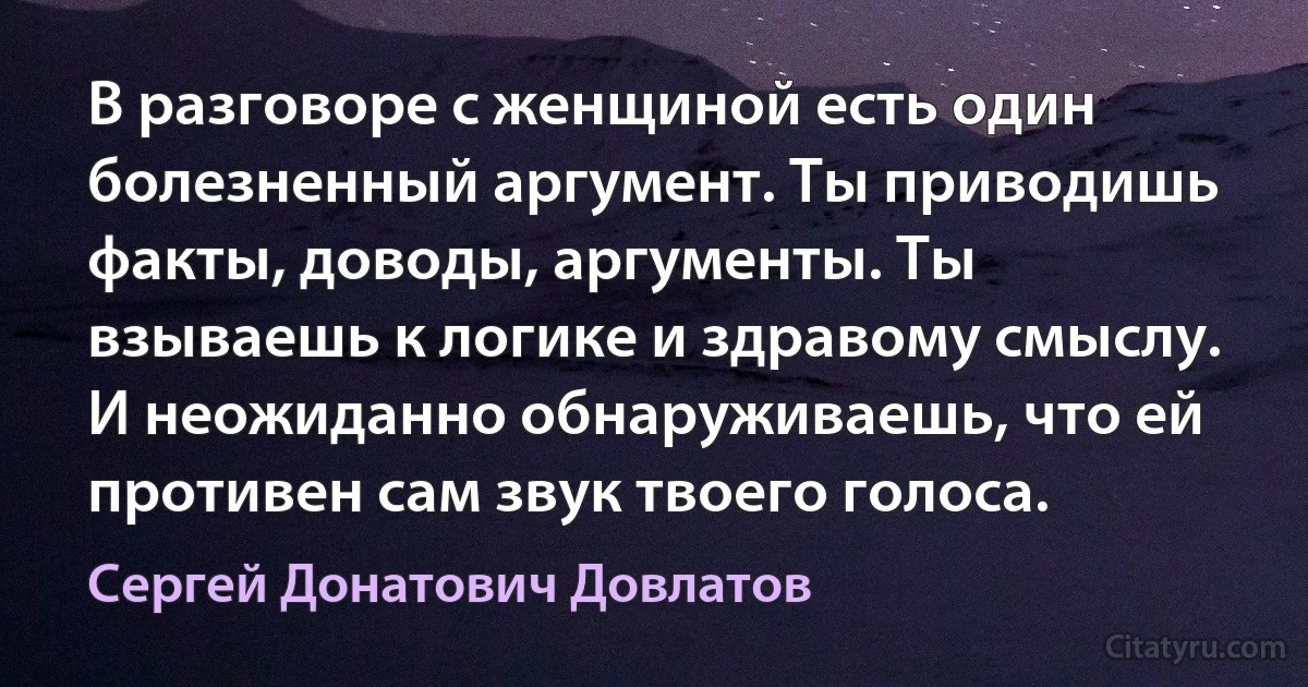 В разговоре с женщиной есть один болезненный аргумент. Ты приводишь факты, доводы, аргументы. Ты взываешь к логике и здравому смыслу. И неожиданно обнаруживаешь, что ей противен сам звук твоего голоса. (Сергей Донатович Довлатов)