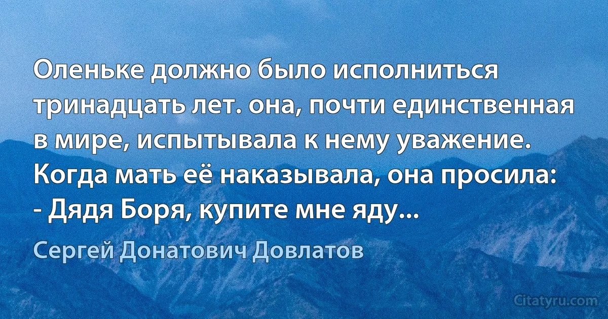 Оленьке должно было исполниться тринадцать лет. она, почти единственная в мире, испытывала к нему уважение.
Когда мать её наказывала, она просила:
- Дядя Боря, купите мне яду... (Сергей Донатович Довлатов)