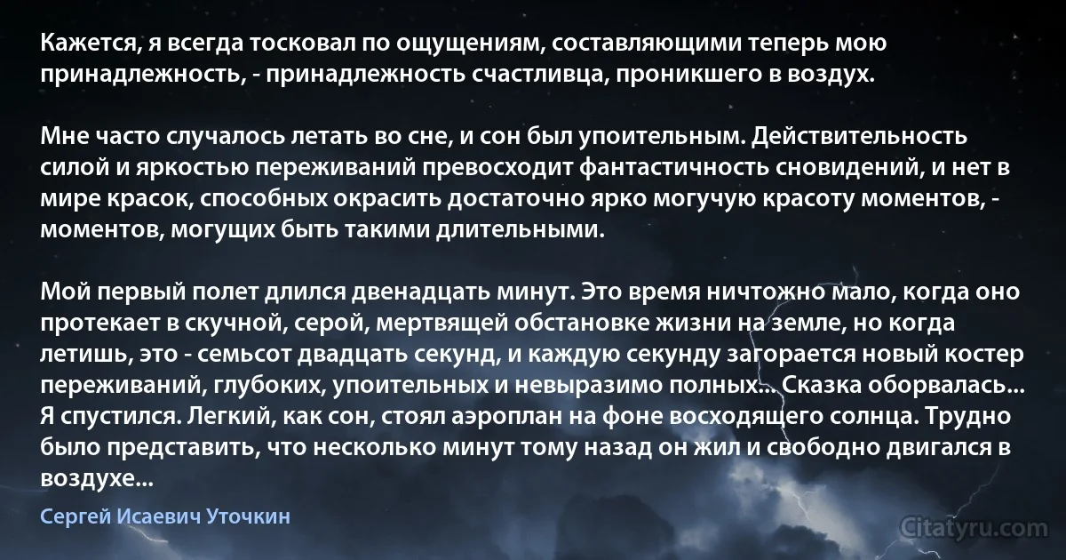 Кажется, я всегда тосковал по ощущениям, составляющими теперь мою принадлежность, - принадлежность счастливца, проникшего в воздух.

Мне часто случалось летать во сне, и сон был упоительным. Действительность силой и яркостью переживаний превосходит фантастичность сновидений, и нет в мире красок, способных окрасить достаточно ярко могучую красоту моментов, - моментов, могущих быть такими длительными.

Мой первый полет длился двенадцать минут. Это время ничтожно мало, когда оно протекает в скучной, серой, мертвящей обстановке жизни на земле, но когда летишь, это - семьсот двадцать секунд, и каждую секунду загорается новый костер переживаний, глубоких, упоительных и невыразимо полных... Сказка оборвалась... Я спустился. Легкий, как сон, стоял аэроплан на фоне восходящего солнца. Трудно было представить, что несколько минут тому назад он жил и свободно двигался в воздухе... (Сергей Исаевич Уточкин)