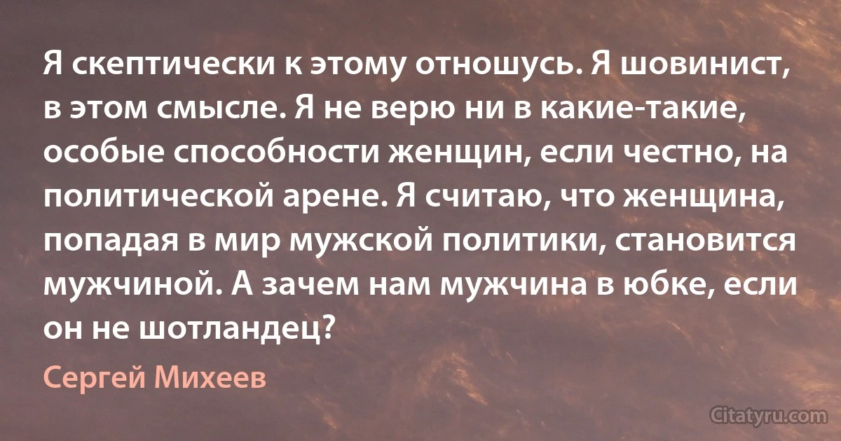 Я скептически к этому отношусь. Я шовинист, в этом смысле. Я не верю ни в какие-такие, особые способности женщин, если честно, на политической арене. Я считаю, что женщина, попадая в мир мужской политики, становится мужчиной. А зачем нам мужчина в юбке, если он не шотландец? (Сергей Михеев)