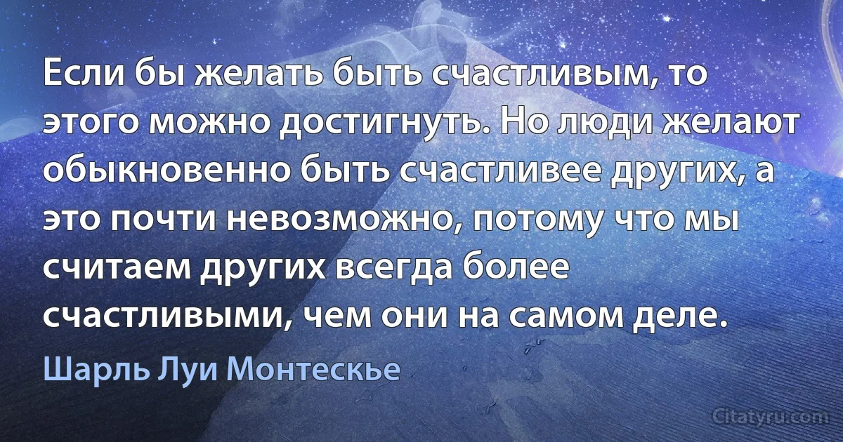 Если бы желать быть счастливым, то этого можно достигнуть. Но люди желают обыкновенно быть счастливее других, а это почти невозможно, потому что мы считаем других всегда более счастливыми, чем они на самом деле. (Шарль Луи Монтескье)