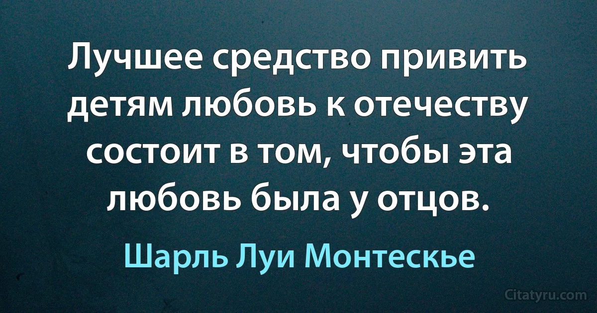 Лучшее средство привить детям любовь к отечеству состоит в том, чтобы эта любовь была у отцов. (Шарль Луи Монтескье)