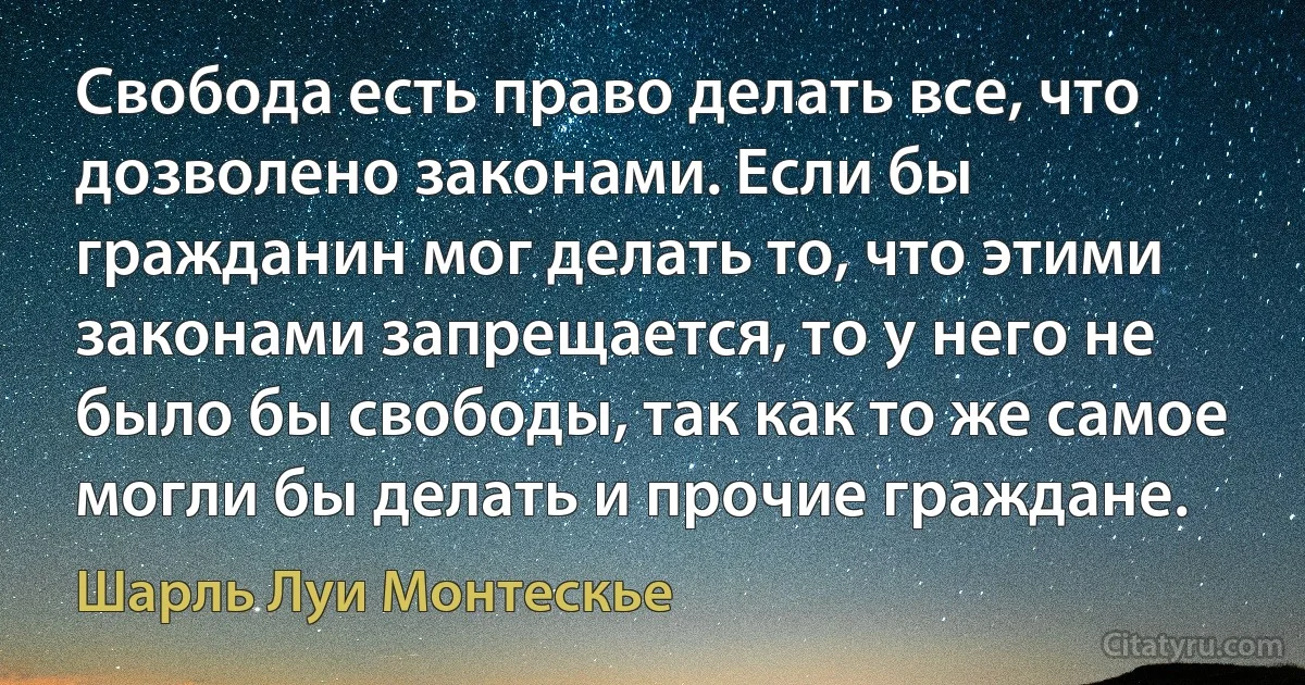 Свобода есть право делать все, что дозволено законами. Если бы гражданин мог делать то, что этими законами запрещается, то у него не было бы свободы, так как то же самое могли бы делать и прочие граждане. (Шарль Луи Монтескье)