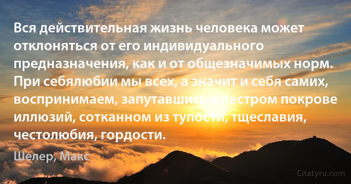 Вся действительная жизнь человека может отклоняться от его индивидуального предназначения, как и от общезначимых норм.
При себялюбии мы всех, а значит и себя самих, воспринимаем, запутавшись в пестром покрове иллюзий, сотканном из тупости, тщеславия, честолюбия, гордости. (Шелер, Макс)