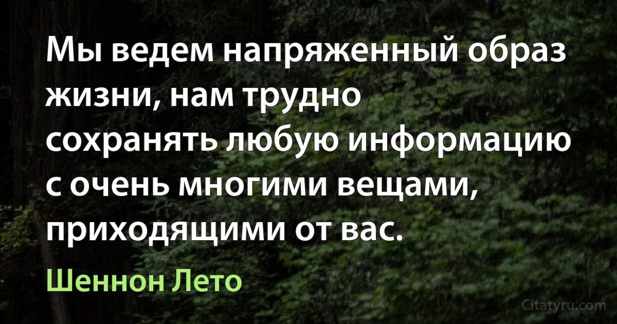 Мы ведем напряженный образ жизни, нам трудно сохранять любую информацию с очень многими вещами, приходящими от вас. (Шеннон Лето)