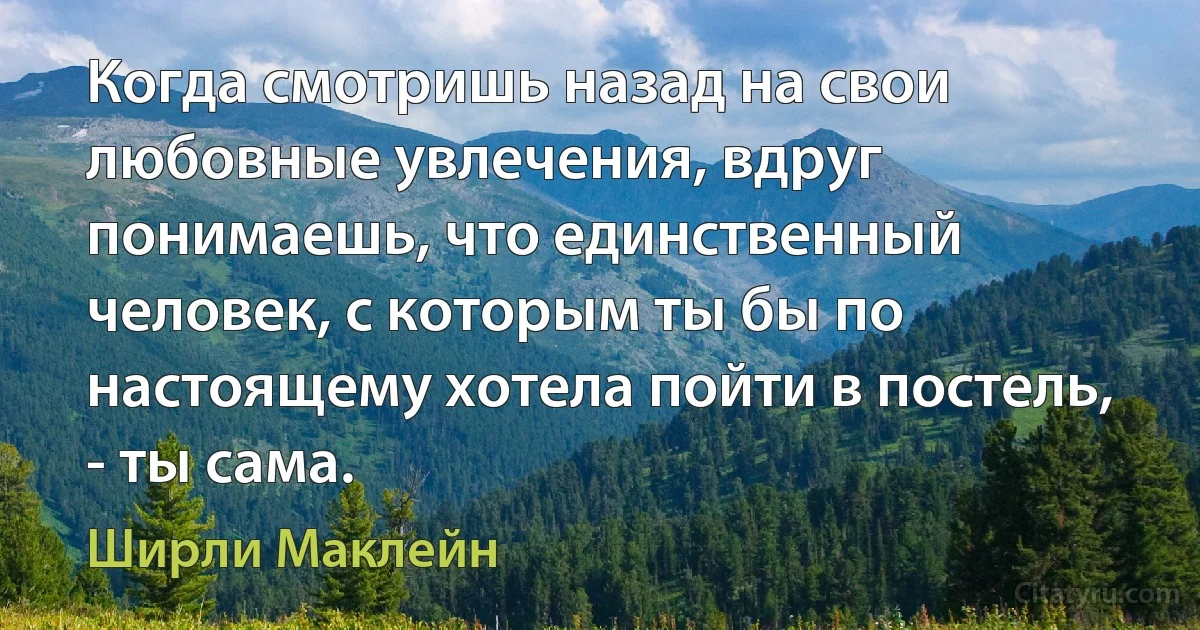 Когда смотришь назад на свои любовные увлечения, вдруг понимаешь, что единственный человек, с которым ты бы по настоящему хотела пойти в постель, - ты сама. (Ширли Маклейн)