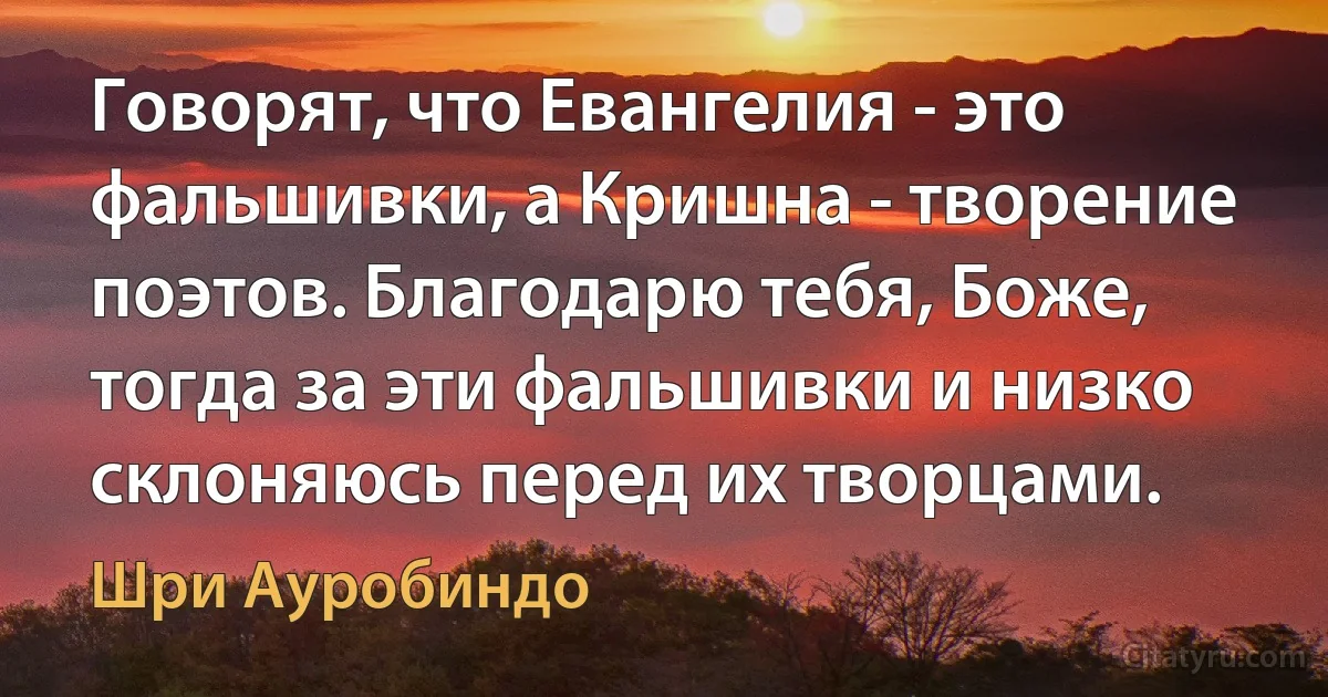 Говорят, что Евангелия - это фальшивки, а Кришна - творение поэтов. Благодарю тебя, Боже, тогда за эти фальшивки и низко склоняюсь перед их творцами. (Шри Ауробиндо)