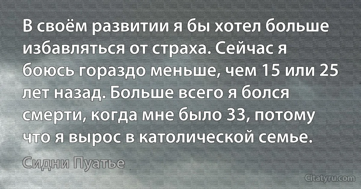 В своём развитии я бы хотел больше избавляться от страха. Сейчас я боюсь гораздо меньше, чем 15 или 25 лет назад. Больше всего я болся смерти, когда мне было 33, потому что я вырос в католической семье. (Сидни Пуатье)