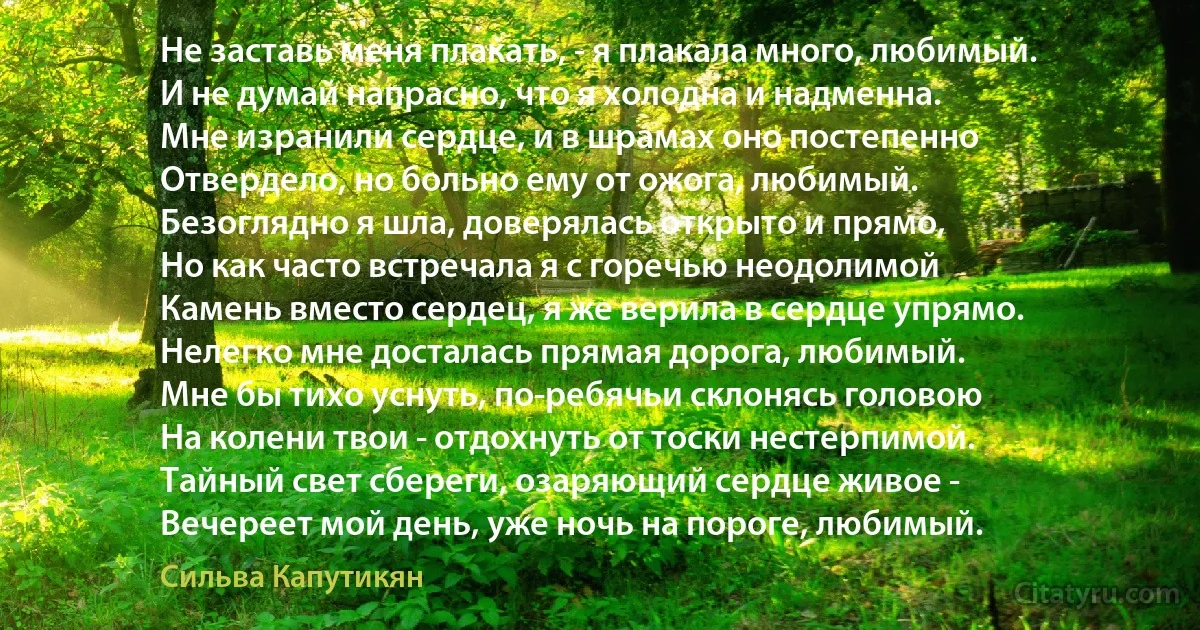 Не заставь меня плакать, - я плакала много, любимый.
И не думай напрасно, что я холодна и надменна.
Мне изранили сердце, и в шрамах оно постепенно
Отвердело, но больно ему от ожога, любимый.
Безоглядно я шла, доверялась открыто и прямо,
Но как часто встречала я с горечью неодолимой
Камень вместо сердец, я же верила в сердце упрямо.
Нелегко мне досталась прямая дорога, любимый.
Мне бы тихо уснуть, по-ребячьи склонясь головою
На колени твои - отдохнуть от тоски нестерпимой.
Тайный свет сбереги, озаряющий сердце живое -
Вечереет мой день, уже ночь на пороге, любимый. (Сильва Капутикян)