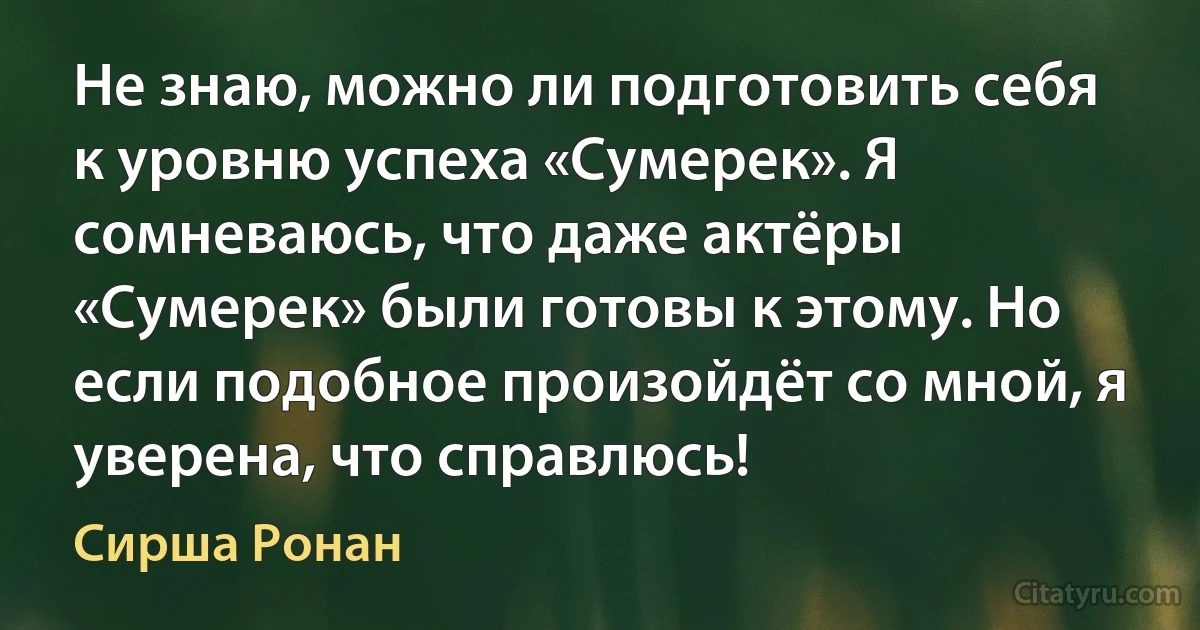 Не знаю, можно ли подготовить себя к уровню успеха «Сумерек». Я сомневаюсь, что даже актёры «Сумерек» были готовы к этому. Но если подобное произойдёт со мной, я уверена, что справлюсь! (Сирша Ронан)