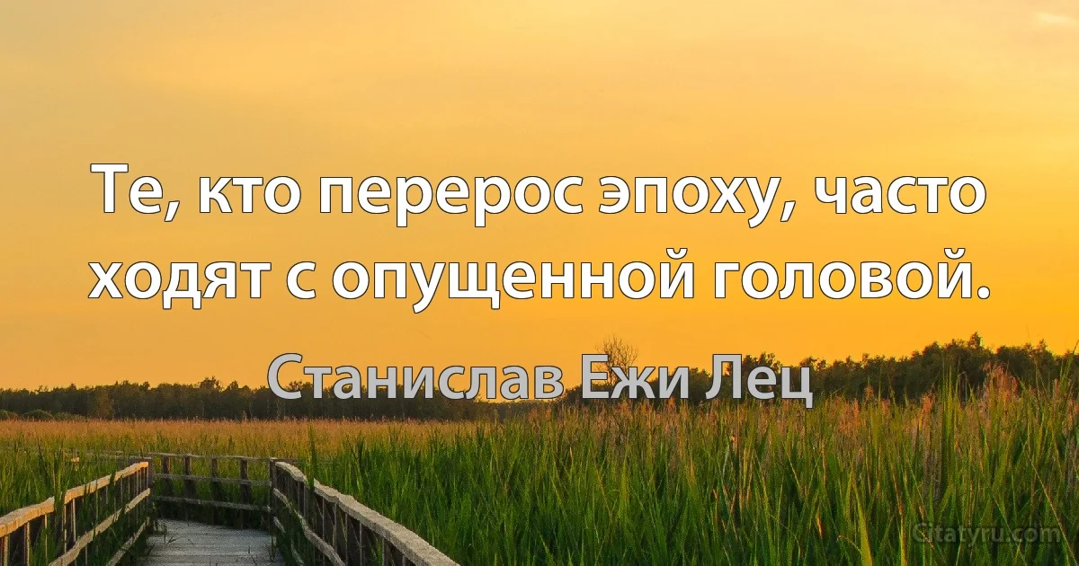 Те, кто перерос эпоху, часто ходят с опущенной головой. (Станислав Ежи Лец)