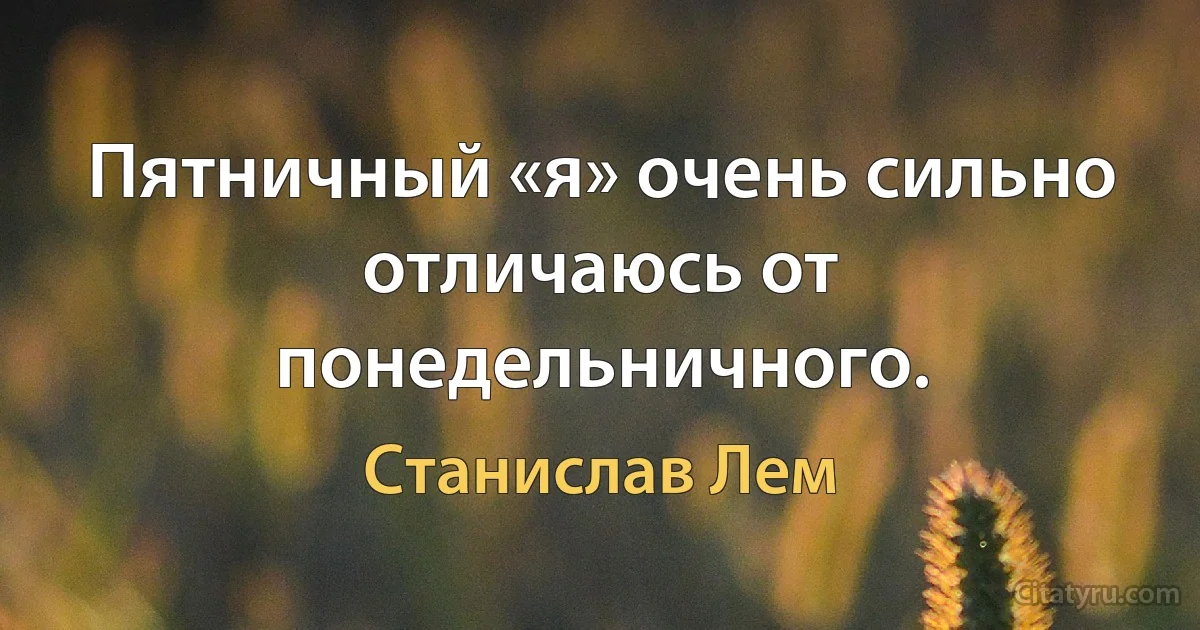 Пятничный «я» очень сильно отличаюсь от понедельничного. (Станислав Лем)