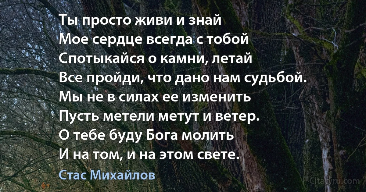 Ты просто живи и знай
Мое сердце всегда с тобой
Спотыкайся о камни, летай
Все пройди, что дано нам судьбой.
Мы не в силах ее изменить
Пусть метели метут и ветер.
О тебе буду Бога молить
И на том, и на этом свете. (Стас Михайлов)