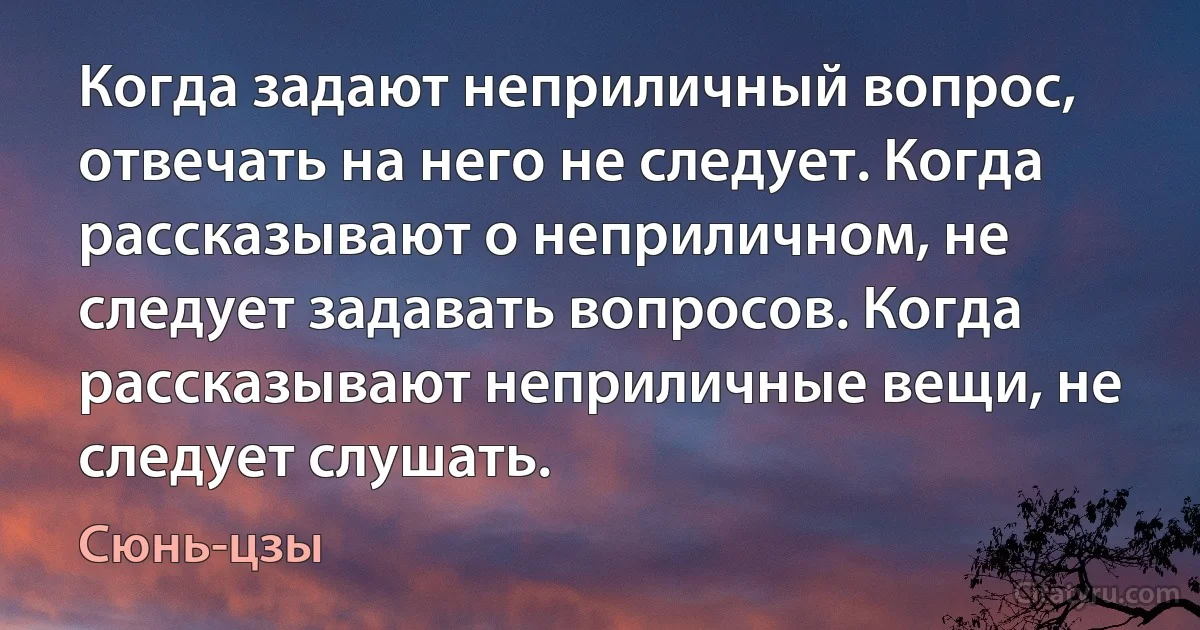 Когда задают неприличный вопрос, отвечать на него не следует. Когда рассказывают о неприличном, не следует задавать вопросов. Когда рассказывают неприличные вещи, не следует слушать. (Сюнь-цзы)