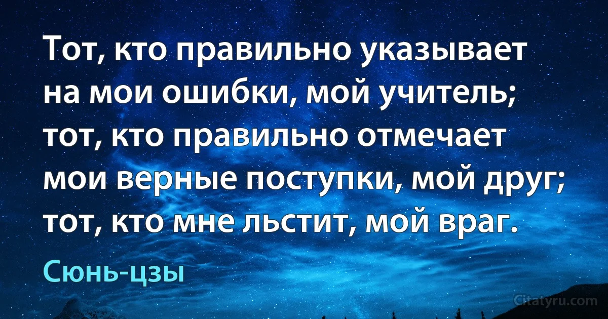 Тот, кто правильно указывает на мои ошибки, мой учитель; тот, кто правильно отмечает мои верные поступки, мой друг; тот, кто мне льстит, мой враг. (Сюнь-цзы)